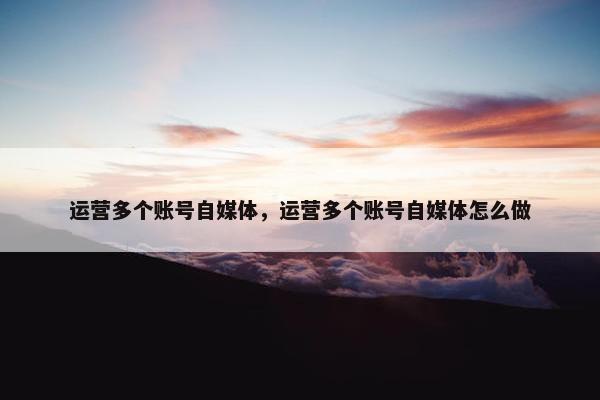 运营多个账号自媒体，运营多个账号自媒体怎么做