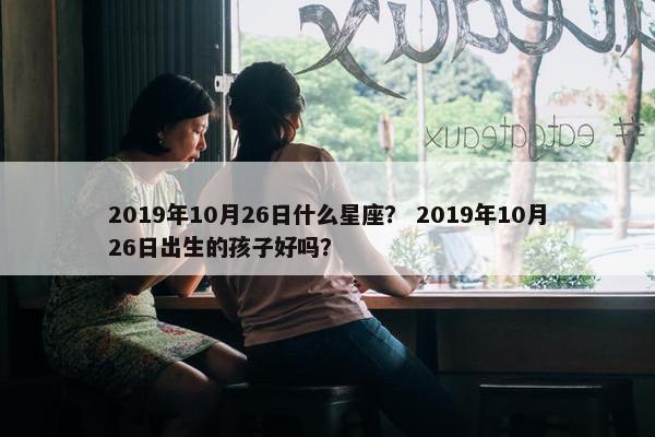 2019年10月26日什么星座？ 2019年10月26日出生的孩子好吗？