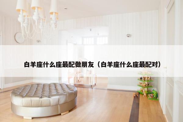 白羊座什么座最配做朋友（白羊座什么座最配对）