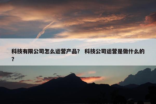 科技有限公司怎么运营产品？ 科技公司运营是做什么的？