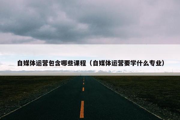自媒体运营包含哪些课程（自媒体运营要学什么专业）