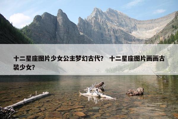 十二星座图片少女公主梦幻古代？ 十二星座图片画画古装少女？