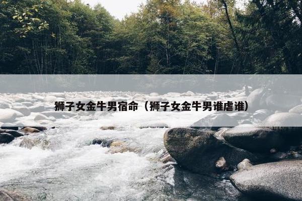 狮子女金牛男宿命（狮子女金牛男谁虐谁）