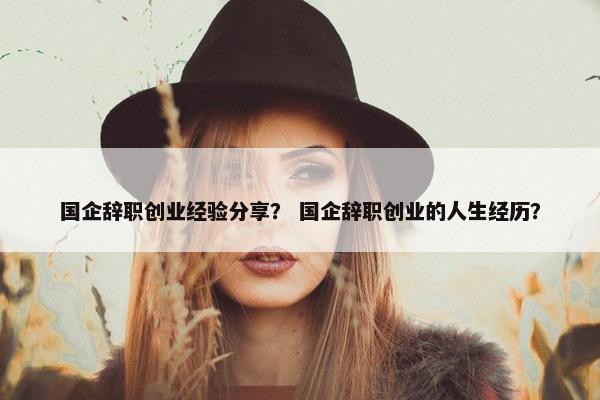 国企辞职创业经验分享？ 国企辞职创业的人生经历？