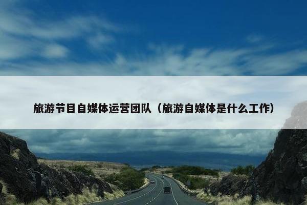 旅游节目自媒体运营团队（旅游自媒体是什么工作）