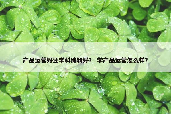 产品运营好还学科编辑好？ 学产品运营怎么样？