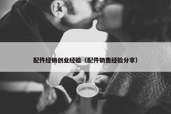 配件经销创业经验（配件销售经验分享）