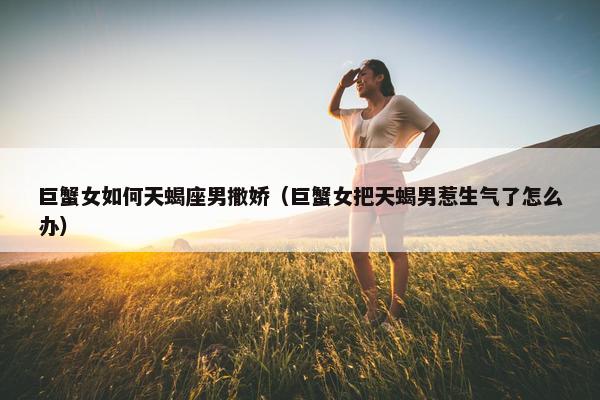 巨蟹女如何天蝎座男撒娇（巨蟹女把天蝎男惹生气了怎么办）