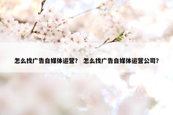 怎么找广告自媒体运营？ 怎么找广告自媒体运营公司？