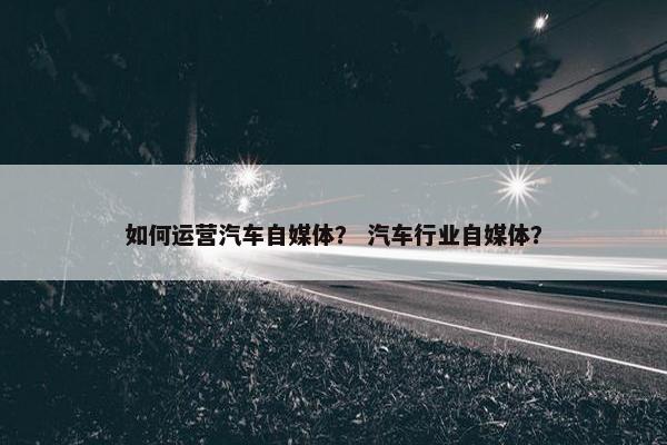如何运营汽车自媒体？ 汽车行业自媒体？