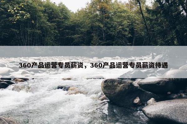 360产品运营专员薪资，360产品运营专员薪资待遇
