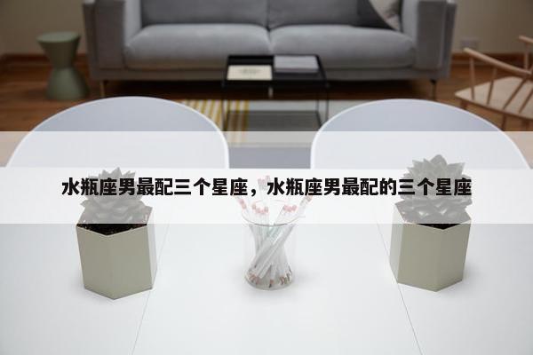 水瓶座男最配三个星座，水瓶座男最配的三个星座