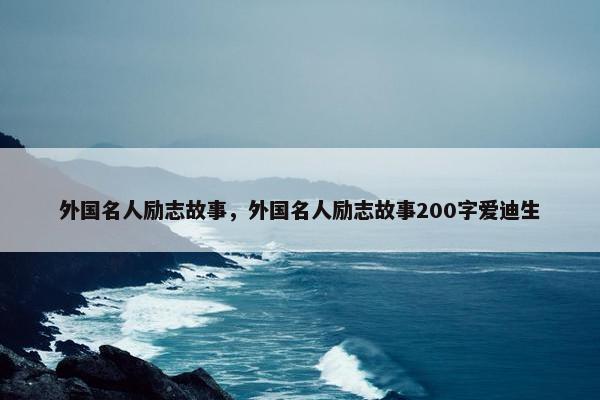 外国名人励志故事，外国名人励志故事200字爱迪生