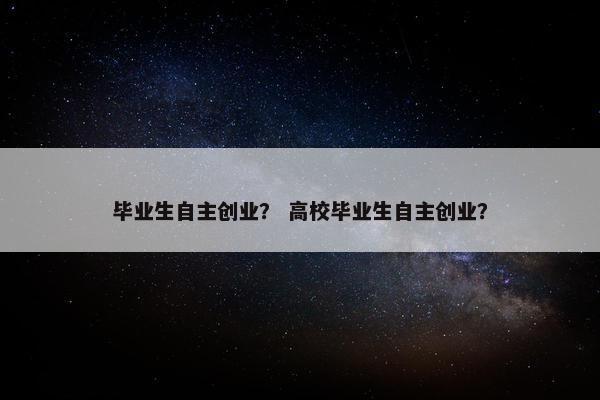毕业生自主创业？ 高校毕业生自主创业？