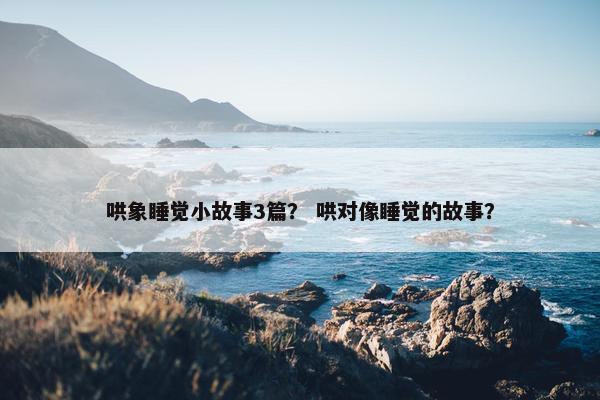 哄象睡觉小故事3篇？ 哄对像睡觉的故事？