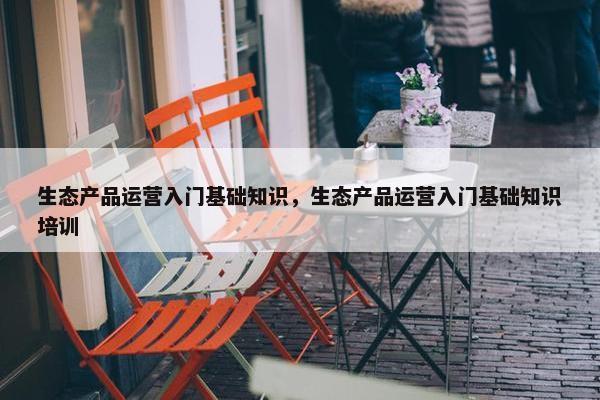 生态产品运营入门基础知识，生态产品运营入门基础知识培训