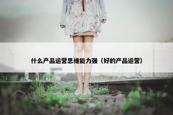 什么产品运营思维能力强（好的产品运营）
