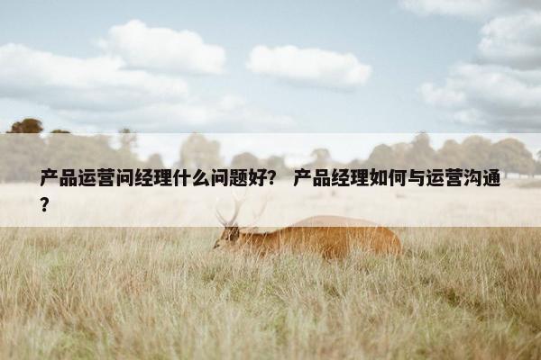 产品运营问经理什么问题好？ 产品经理如何与运营沟通？