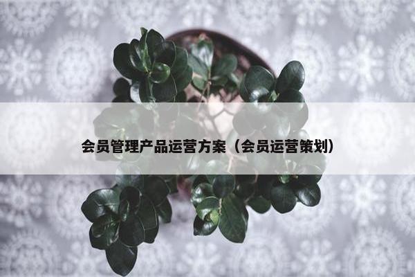 会员管理产品运营方案（会员运营策划）