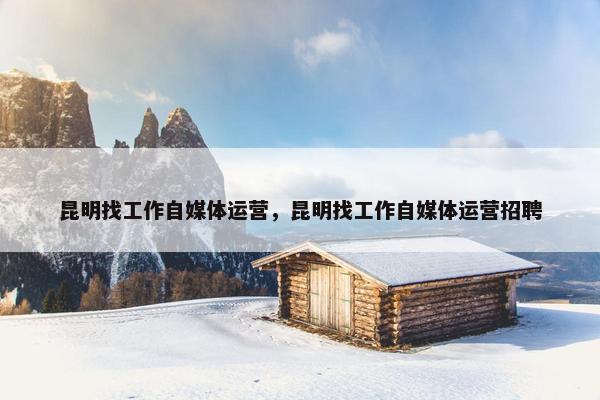 昆明找工作自媒体运营，昆明找工作自媒体运营招聘