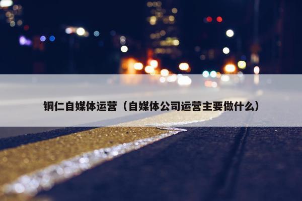 铜仁自媒体运营（自媒体公司运营主要做什么）