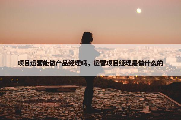 项目运营能做产品经理吗，运营项目经理是做什么的