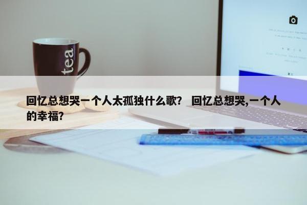 回忆总想哭一个人太孤独什么歌？ 回忆总想哭,一个人的幸福？