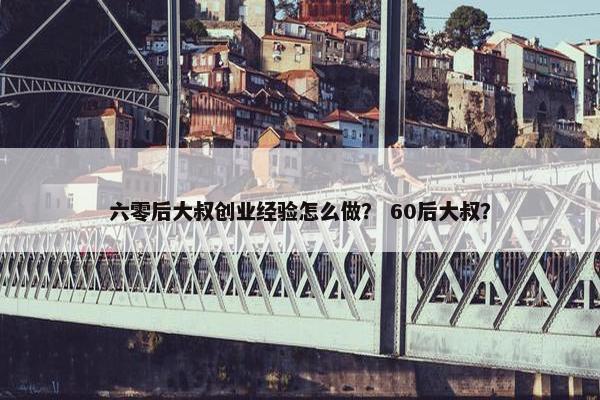 六零后大叔创业经验怎么做？ 60后大叔？