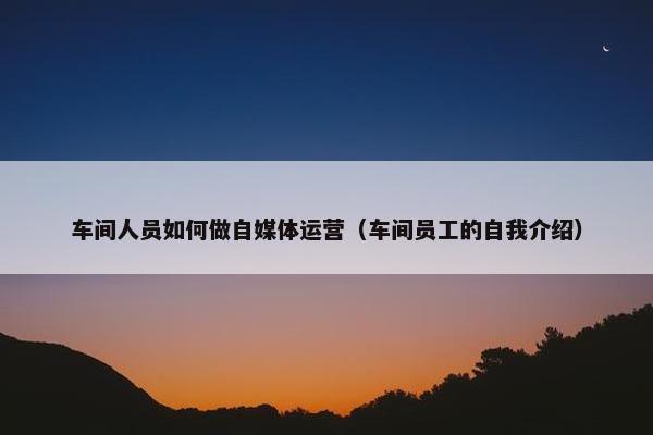 车间人员如何做自媒体运营（车间员工的自我介绍）