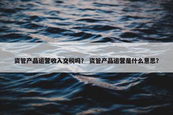 资管产品运营收入交税吗？ 资管产品运营是什么意思？