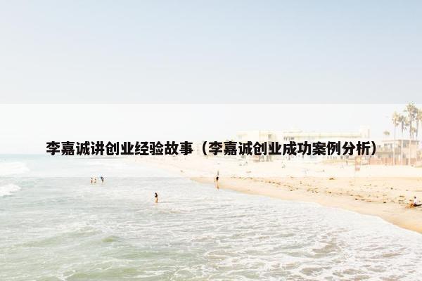 李嘉诚讲创业经验故事（李嘉诚创业成功案例分析）