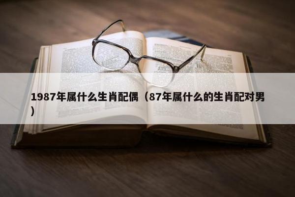 1987年属什么生肖配偶（87年属什么的生肖配对男）