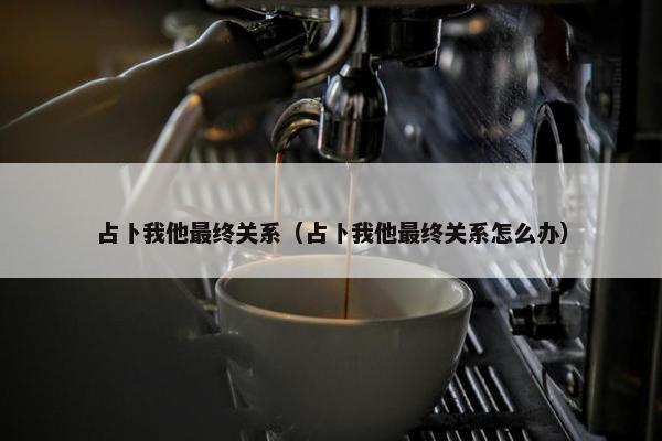 占卜我他最终关系（占卜我他最终关系怎么办）