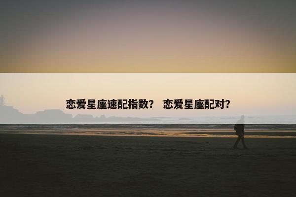 恋爱星座速配指数？ 恋爱星座配对？