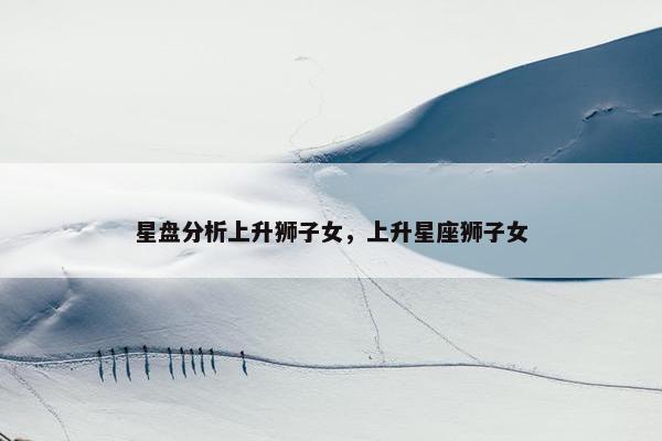 星盘分析上升狮子女，上升星座狮子女