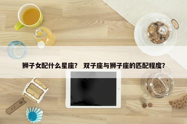 狮子女配什么星座？ 双子座与狮子座的匹配程度？