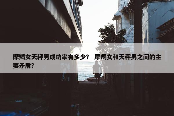 摩羯女天秤男成功率有多少？ 摩羯女和天秤男之间的主要矛盾？
