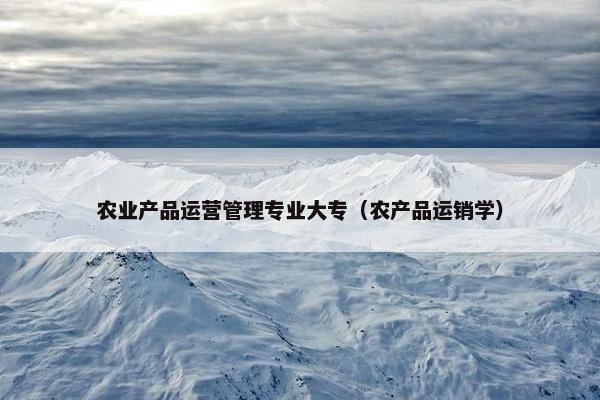 农业产品运营管理专业大专（农产品运销学）