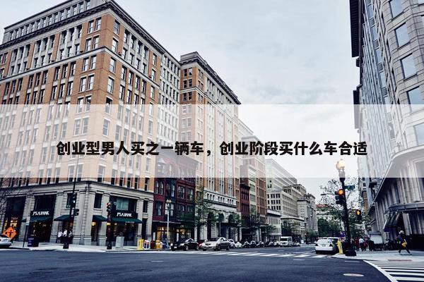 创业型男人买之一辆车，创业阶段买什么车合适