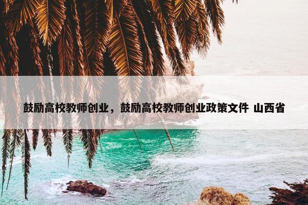 鼓励高校教师创业，鼓励高校教师创业政策文件 山西省