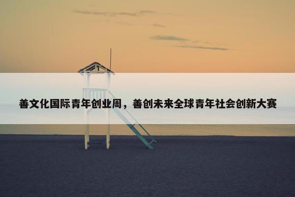 善文化国际青年创业周，善创未来全球青年社会创新大赛