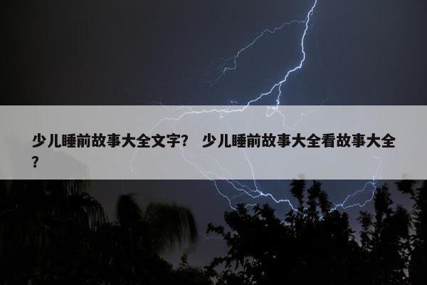 少儿睡前故事大全文字？ 少儿睡前故事大全看故事大全？