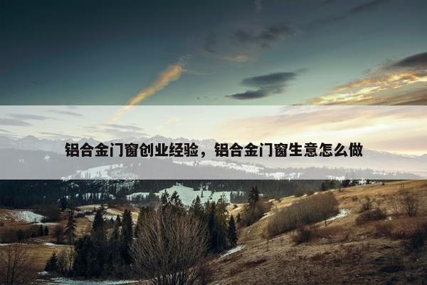 铝合金门窗创业经验，铝合金门窗生意怎么做