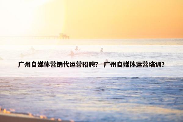 广州自媒体营销代运营招聘？ 广州自媒体运营培训？