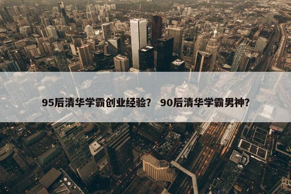 95后清华学霸创业经验？ 90后清华学霸男神？