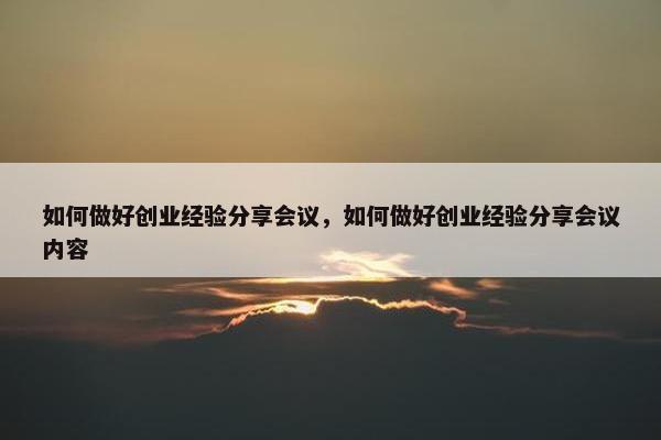 如何做好创业经验分享会议，如何做好创业经验分享会议内容