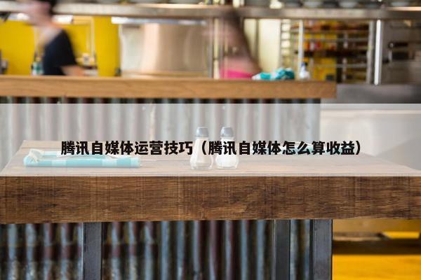 腾讯自媒体运营技巧（腾讯自媒体怎么算收益）