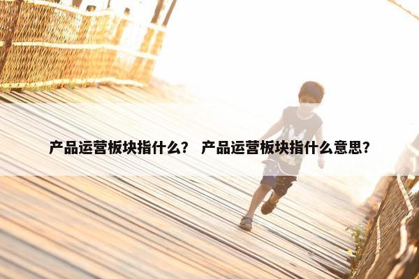 产品运营板块指什么？ 产品运营板块指什么意思？