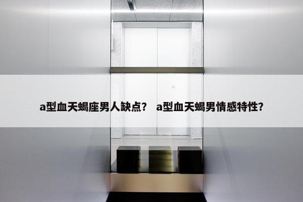 a型血天蝎座男人缺点？ a型血天蝎男情感特性？
