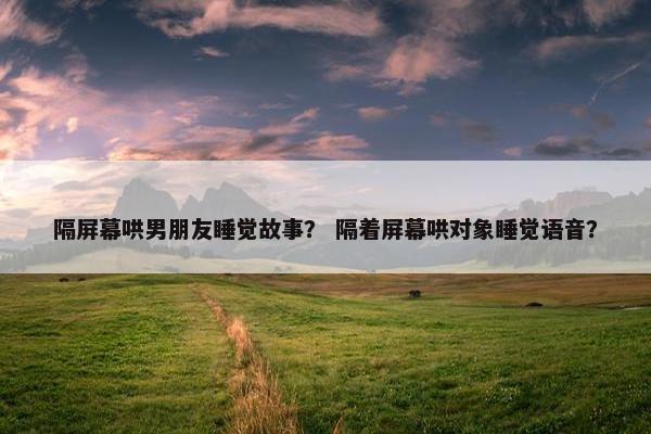 隔屏幕哄男朋友睡觉故事？ 隔着屏幕哄对象睡觉语音？